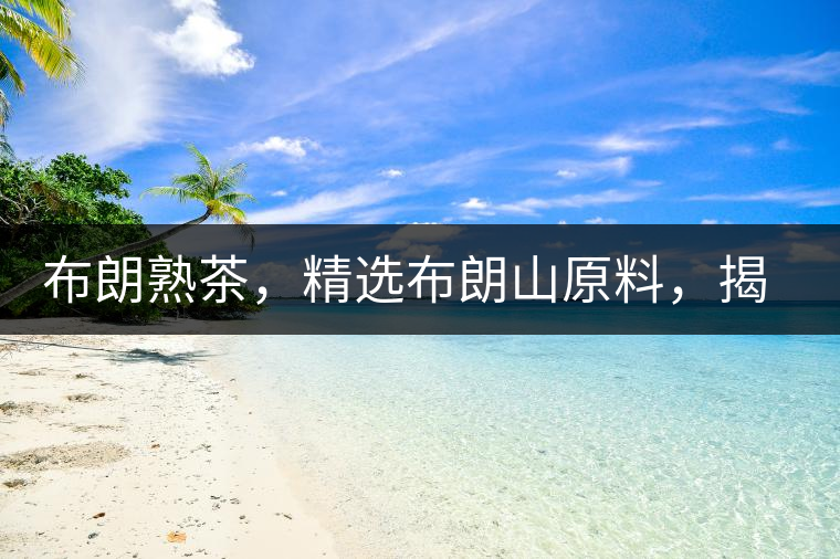 布朗熟茶，精選布朗山原料，揭秘布朗寨好茶之道
