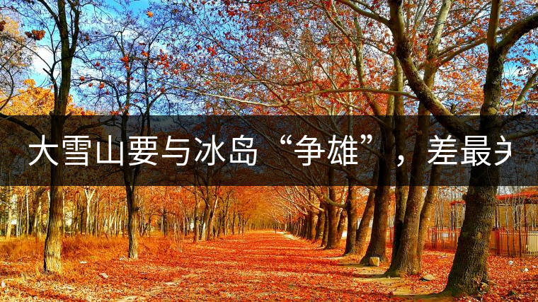大雪山要與冰島“爭(zhēng)雄”，差最關(guān)鍵的一點(diǎn)！