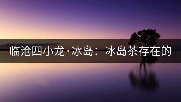 臨滄四小龍·冰島：冰島茶存在的危機！