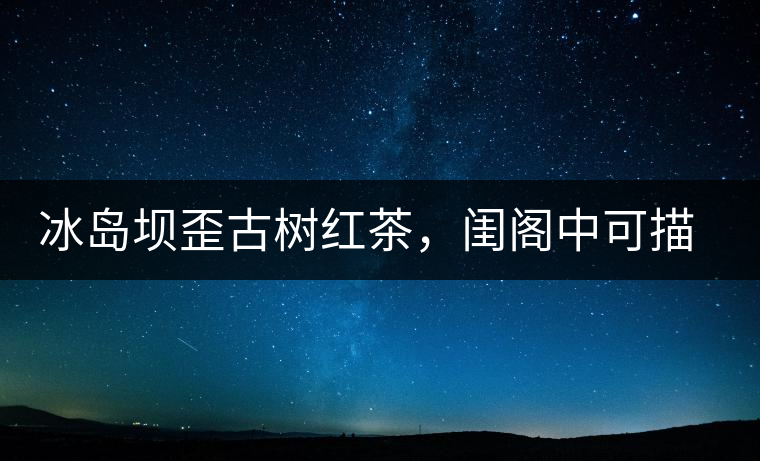 冰島壩歪古樹紅茶，閨閣中可描龍繡鳳