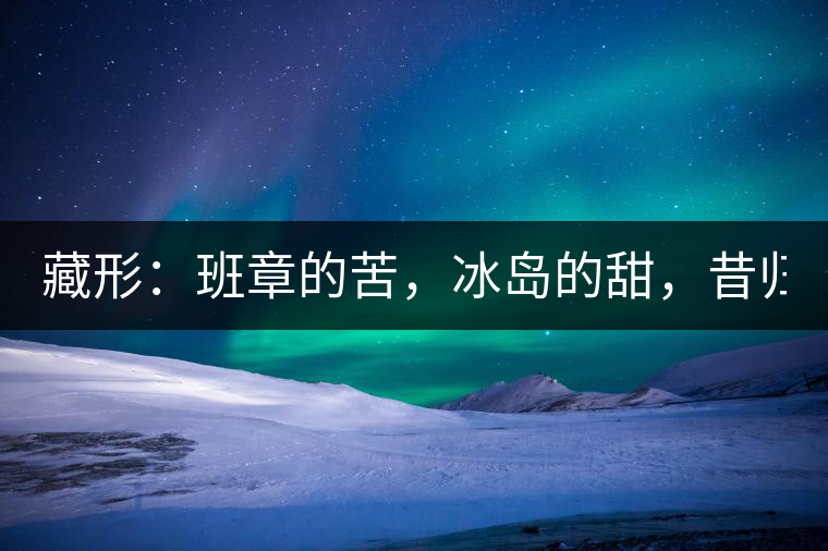 藏形：班章的苦，冰島的甜，昔歸的香！