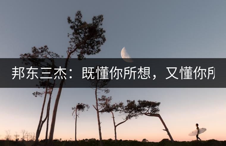 邦東三杰：既懂你所想，又懂你所需！