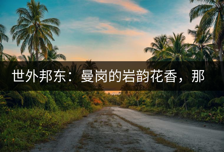 世外邦東：曼崗的巖韻花香，那罕的剛?cè)岵?jì)，昔歸的霸道俊逸