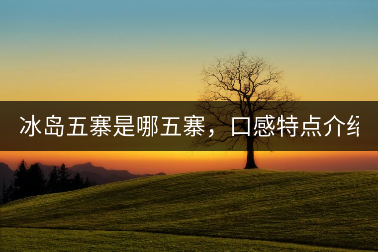 冰島五寨是哪五寨，口感特點(diǎn)介紹？