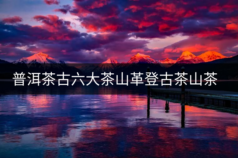 普洱茶古六大茶山革登古茶山茶樹王特點(diǎn)介紹 普洱茶古六大茶山革登古茶山茶樹王特點(diǎn)介紹