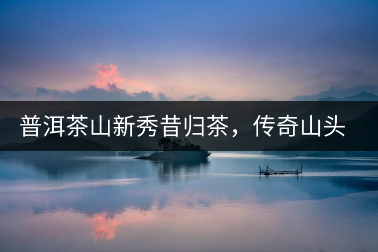 普洱茶山新秀昔歸茶，傳奇山頭是怎樣煉成的？