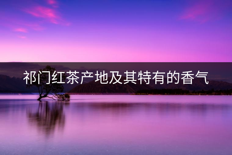 祁門(mén)紅茶產(chǎn)地及其特有的香氣 祁門(mén)紅茶產(chǎn)地及其特有的香氣