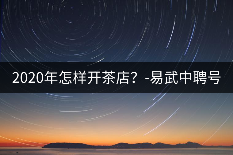 2020年怎樣開茶店？-易武中聘號(hào)
