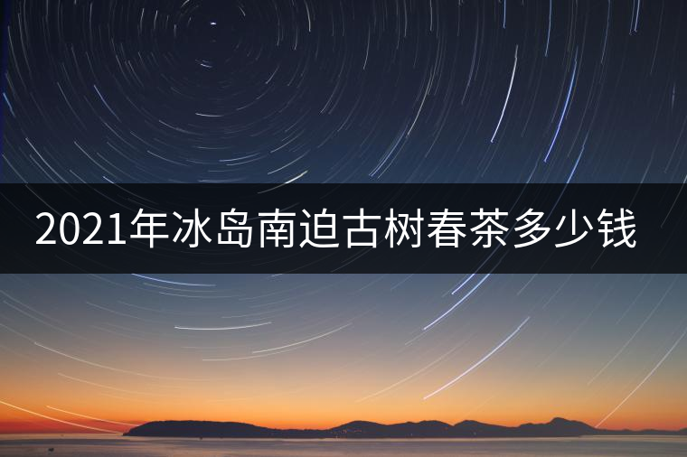 2021年冰島南迫古樹春茶多少錢一公斤？