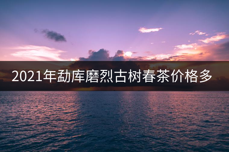 2021年勐庫磨烈古樹春茶價格多少？