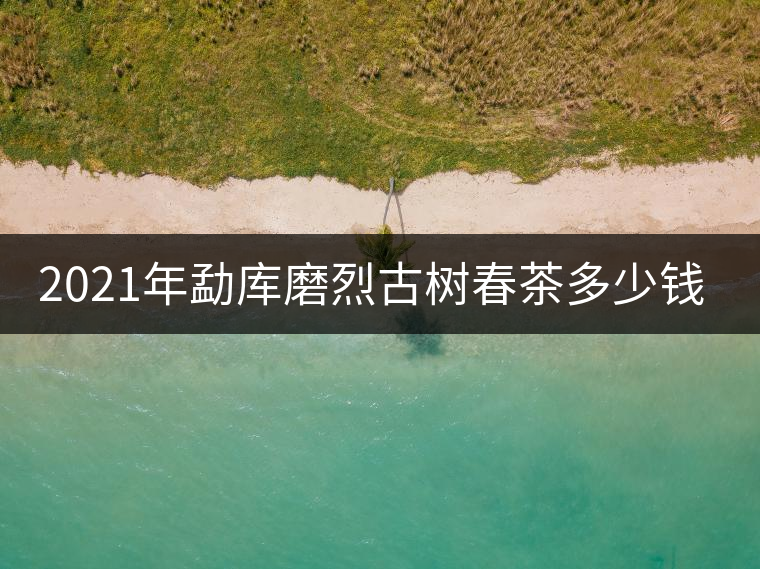 2021年勐庫磨烈古樹春茶多少錢一公斤？