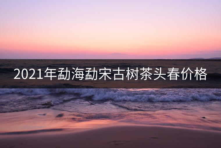 2021年勐海勐宋古樹茶頭春價格 2021年勐海勐宋古樹茶頭春價格