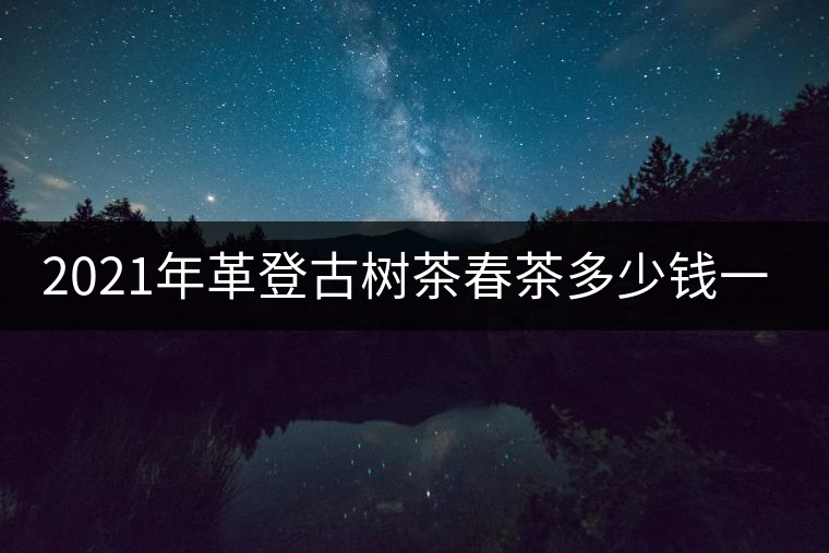 2021年革登古樹茶春茶多少錢一公斤