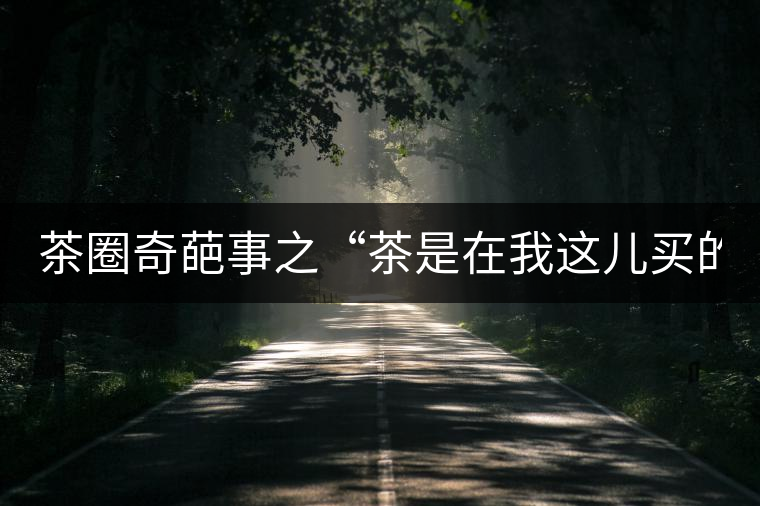 茶圈奇葩事之“茶是在我這兒買的嗎？”