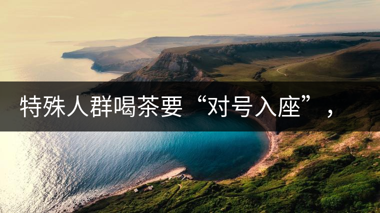 特殊人群喝茶要“對號入座”，不同體質(zhì)的人喝不同屬性的茶