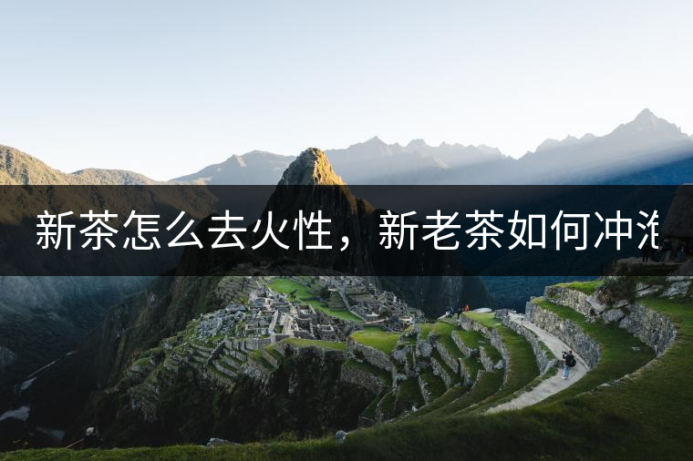 新茶怎么去火性，新老茶如何沖泡？