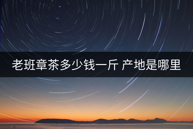 老班章茶多少錢一斤 產(chǎn)地是哪里