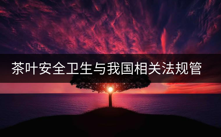 茶葉安全衛(wèi)生與我國相關(guān)法規(guī)管理體系簡(jiǎn)述(貳) 茶葉安全衛(wèi)生與我國相關(guān)法規(guī)管理體系簡(jiǎn)述(貳)