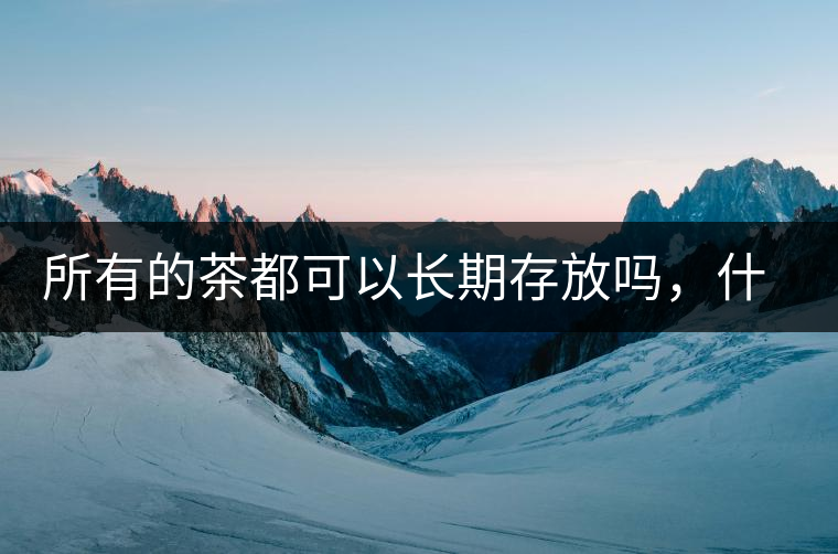 所有的茶都可以長(zhǎng)期存放嗎，什么需要搶鮮喝？