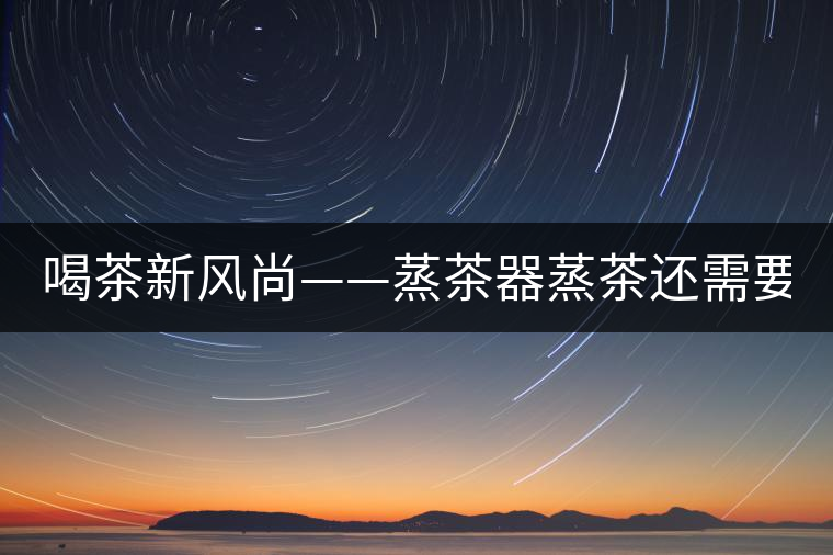 喝茶新風(fēng)尚——蒸茶器蒸茶還需要洗茶嗎？
