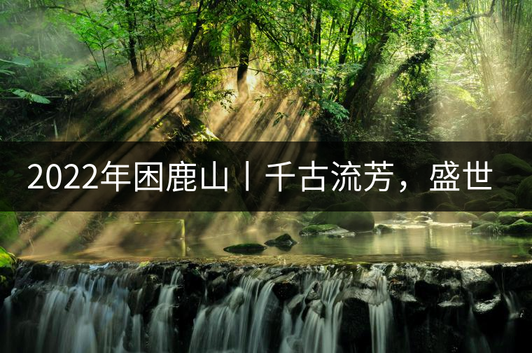 2022年困鹿山丨千古流芳，盛世奢享