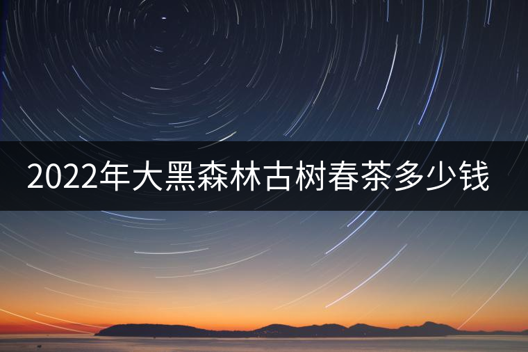 2022年大黑森林古樹(shù)春茶多少錢一公斤？
