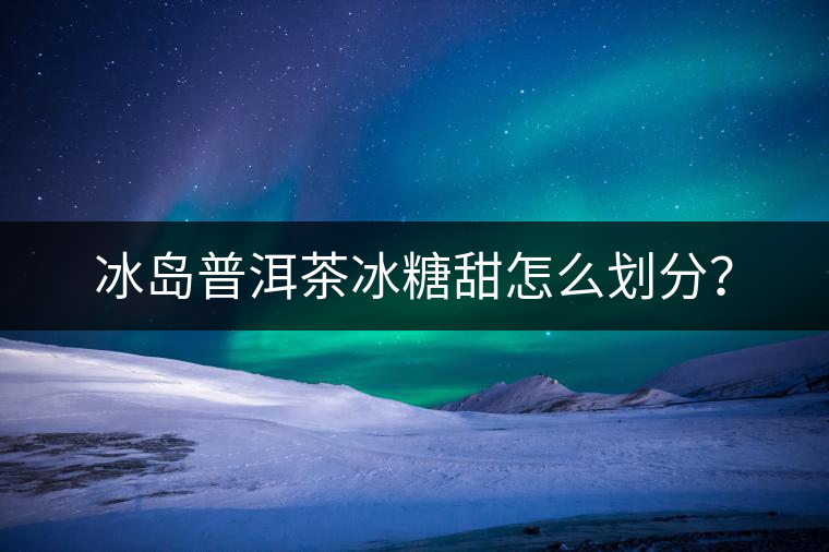 冰島普洱茶冰糖甜怎么劃分？