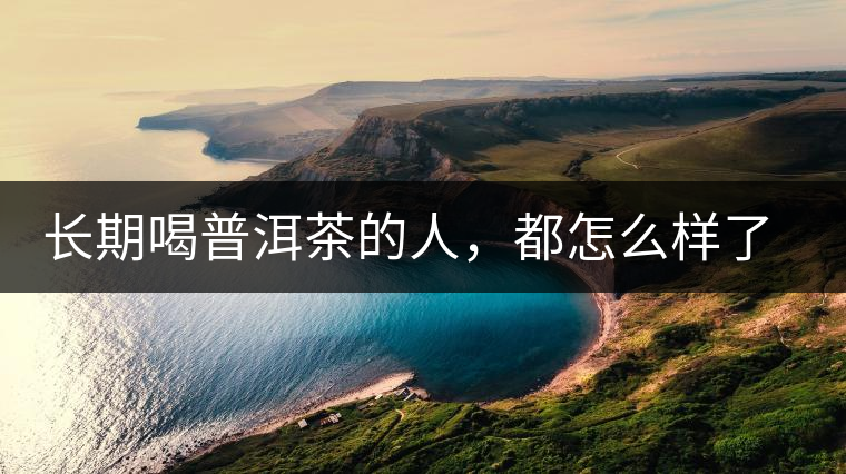 長(zhǎng)期喝普洱茶的人，都怎么樣了？為你總結(jié)：或可得到3個(gè)好處
