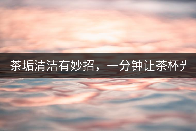 茶垢清潔有妙招，一分鐘讓茶杯光亮如新！