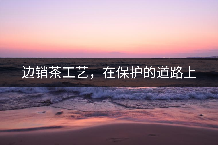 邊銷茶工藝，在保護的道路上