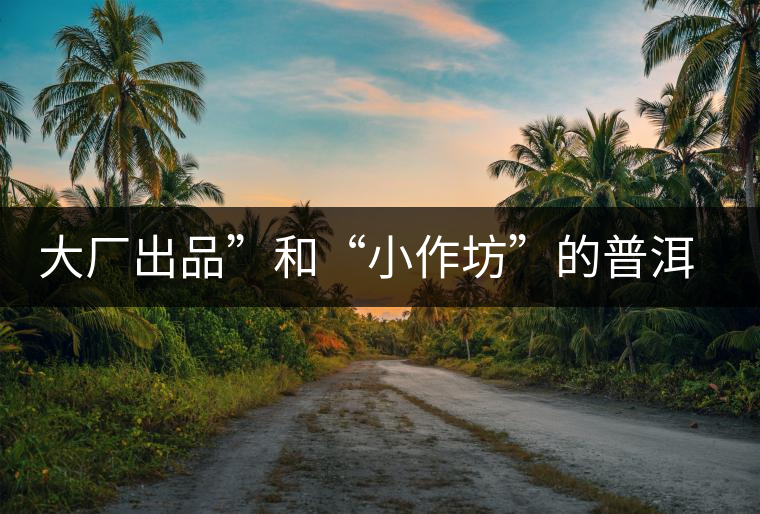 大廠出品”和“小作坊”的普洱茶，哪個更值得購買？