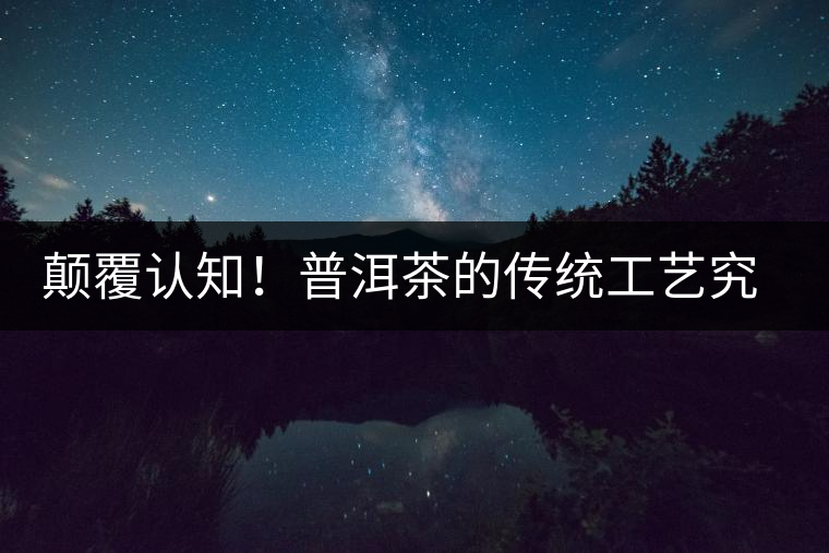 顛覆認(rèn)知！普洱茶的傳統(tǒng)工藝究竟是什么？