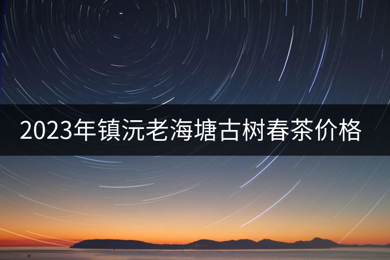 2023年鎮(zhèn)沅老海塘古樹(shù)春茶價(jià)格是多少？