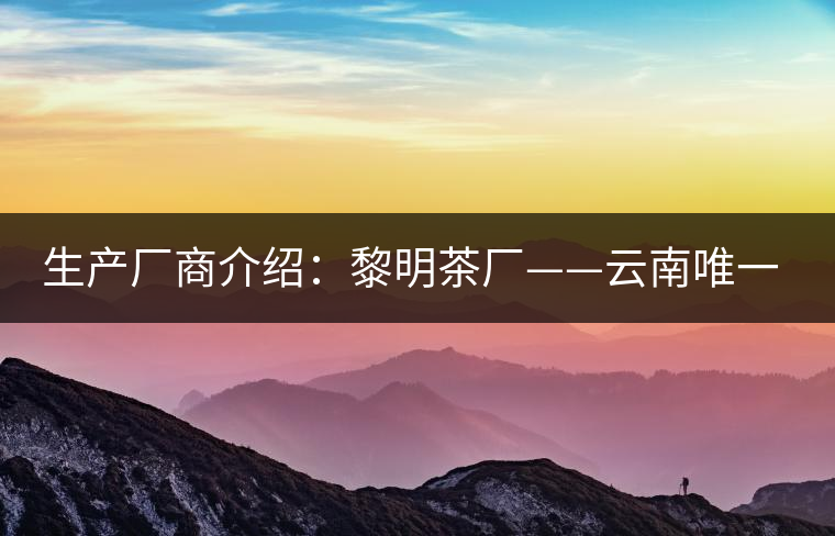 生產(chǎn)廠(chǎng)商介紹：黎明茶廠(chǎng)——云南唯一的國(guó)營(yíng)茶廠(chǎng)