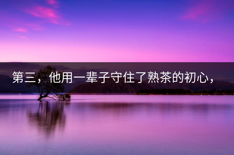 第三，他用一輩子守住了熟茶的初心，定下了熟茶的底線